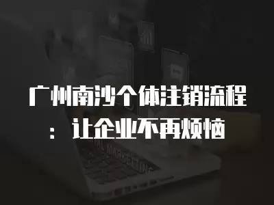 廣州南沙個體注銷流程：讓企業不再煩惱