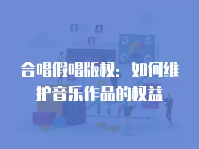 合唱假唱版權：如何維護音樂作品的權益