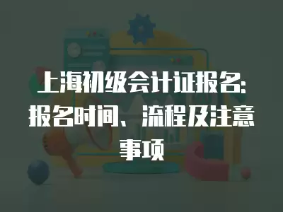 上海初級會計證報名: 報名時間、流程及注意事項