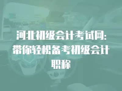 河北初級會計考試網：帶你輕松備考初級會計職稱