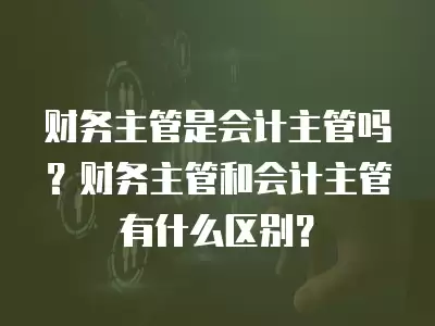 財務主管是會計主管嗎？財務主管和會計主管有什么區別？