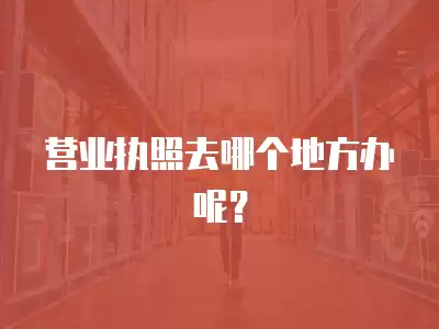 營業執照去哪個地方辦呢？