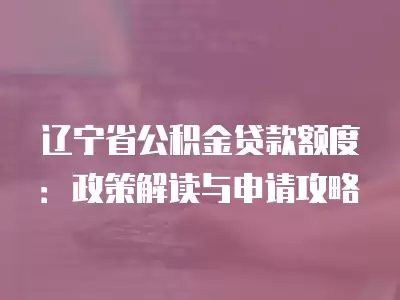 遼寧省公積金貸款額度：政策解讀與申請攻略