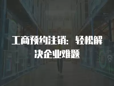 工商預(yù)約注銷：輕松解決企業(yè)難題