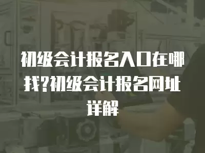 初級會計報名入口在哪找?初級會計報名網址詳解