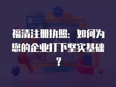 福清注冊執照：如何為您的企業打下堅實基礎？