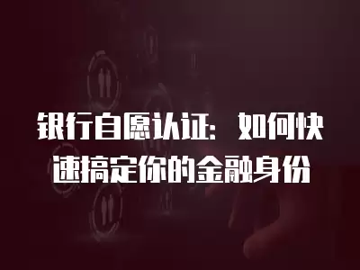 銀行自愿認證：如何快速搞定你的金融身份