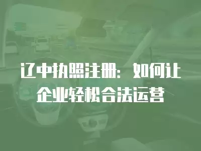 遼中執照注冊：如何讓企業輕松合法運營