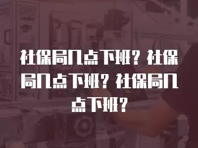 社保局幾點(diǎn)下班？社保局幾點(diǎn)下班？社保局幾點(diǎn)下班？