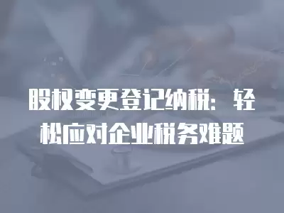 股權變更登記納稅：輕松應對企業稅務難題