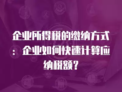 企業所得稅的繳納方式：企業如何快速計算應納稅額？