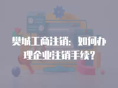 樊城工商注銷：如何辦理企業(yè)注銷手續(xù)？