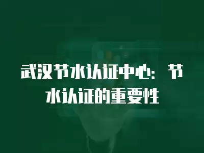 武漢節水認證中心：節水認證的重要性