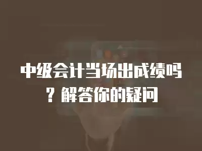 中級會計當場出成績嗎？解答你的疑問