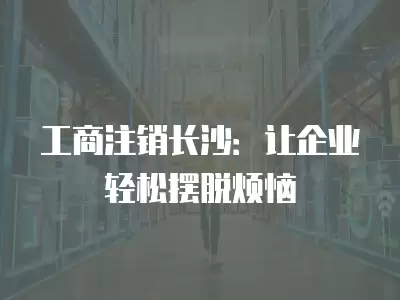 工商注銷長(zhǎng)沙：讓企業(yè)輕松擺脫煩惱