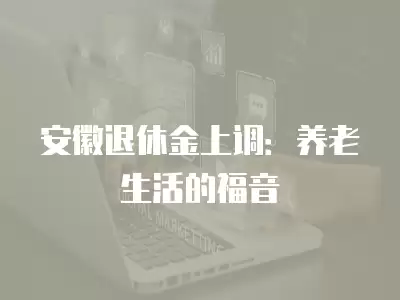 安徽退休金上調：養老生活的福音