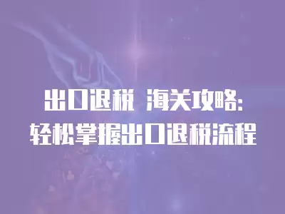 出口退稅 海關攻略：輕松掌握出口退稅流程