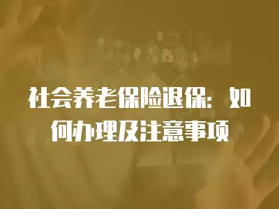 社會養老保險退保：如何辦理及注意事項