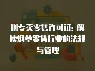 煙專賣零售許可證: 解讀煙草零售行業(yè)的法規(guī)與管理