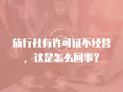 旅行社有許可證不經營，這是怎么回事？