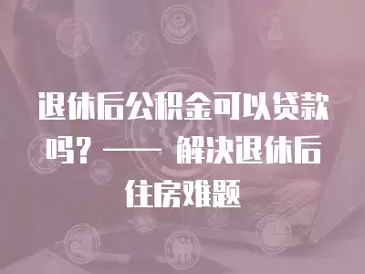 退休后公積金可以貸款嗎？—— 解決退休后住房難題