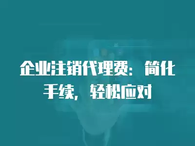 企業(yè)注銷代理費：簡化手續(xù)，輕松應(yīng)對