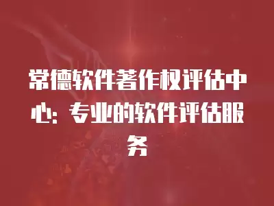 常德軟件著作權評估中心: 專業的軟件評估服務