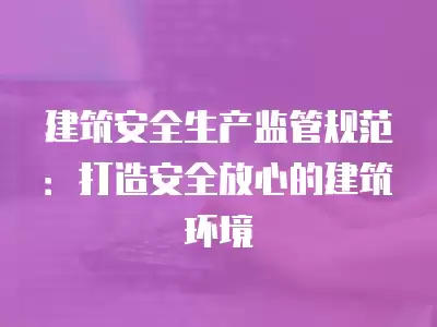 建筑安全生產監管規范：打造安全放心的建筑環境