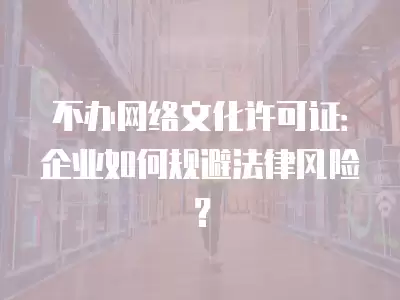 不辦網(wǎng)絡(luò)文化許可證：企業(yè)如何規(guī)避法律風(fēng)險？