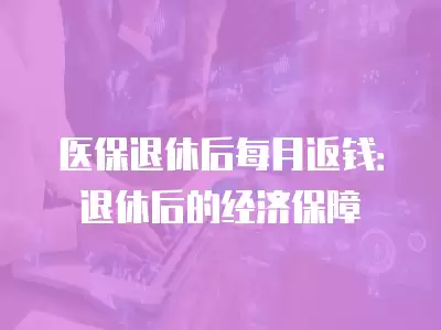 醫保退休后每月返錢：退休后的經濟保障