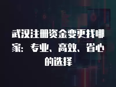 武漢注冊(cè)資金變更找哪家：專業(yè)、高效、省心的選擇