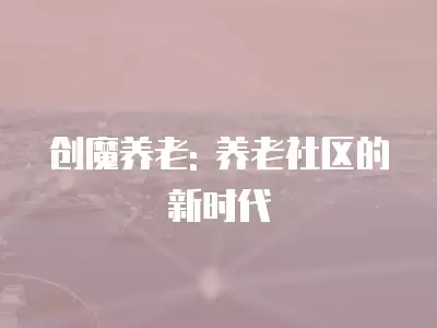 創(chuàng)魔養(yǎng)老: 養(yǎng)老社區(qū)的新時代