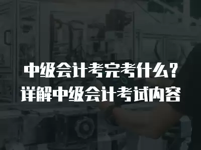 中級會計考完考什么？詳解中級會計考試內容