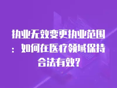 執業無效變更執業范圍：如何在醫療領域保持合法有效？