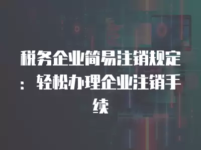 稅務企業簡易注銷規定：輕松辦理企業注銷手續