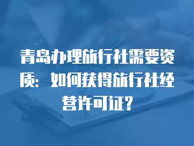 青島辦理旅行社需要資質：如何獲得旅行社經營許可證？