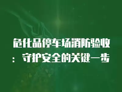 危化品停車場消防驗收：守護安全的關(guān)鍵一步