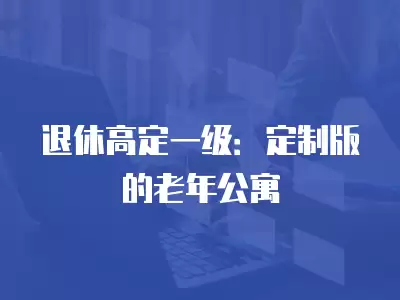 退休高定一級：定制版的老年公寓