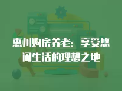 惠州購房養老：享受悠閑生活的理想之地