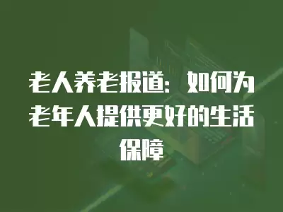 老人養老報道：如何為老年人提供更好的生活保障