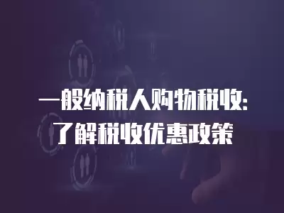 一般納稅人購物稅收：了解稅收優惠政策