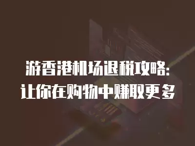 游香港機場退稅攻略：讓你在購物中賺取更多