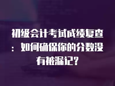 初級會計考試成績復查：如何確保你的分數沒有被漏記？