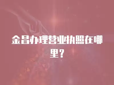 金昌辦理營業執照在哪里？