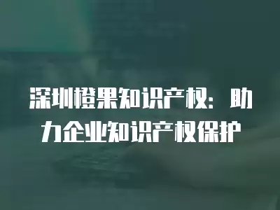 深圳橙果知識產權：助力企業知識產權保護