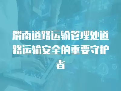 渭南道路運輸管理處道路運輸安全的重要守護者