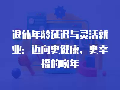 退休年齡延遲與靈活就業：邁向更健康、更幸福的晚年