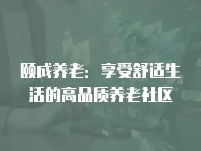 頤成養(yǎng)老：享受舒適生活的高品質(zhì)養(yǎng)老社區(qū)