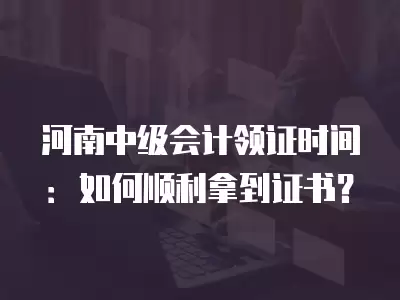 河南中級(jí)會(huì)計(jì)領(lǐng)證時(shí)間：如何順利拿到證書？