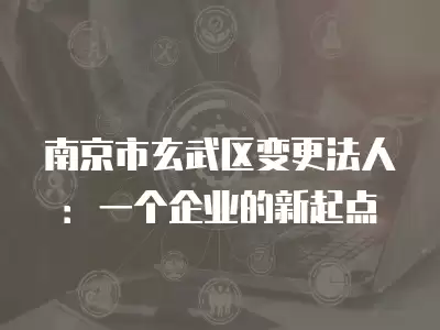 南京市玄武區(qū)變更法人：一個企業(yè)的新起點